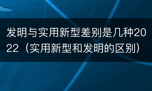 发明与实用新型差别是几种2022（实用新型和发明的区别）