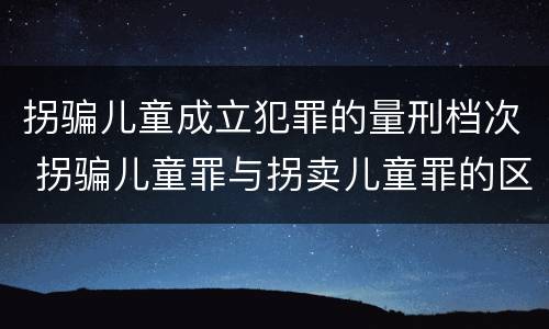 拐骗儿童成立犯罪的量刑档次 拐骗儿童罪与拐卖儿童罪的区别