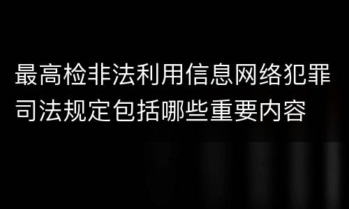最高检非法利用信息网络犯罪司法规定包括哪些重要内容