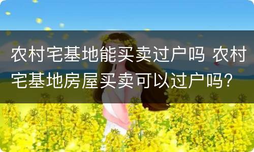 农村宅基地能买卖过户吗 农村宅基地房屋买卖可以过户吗?