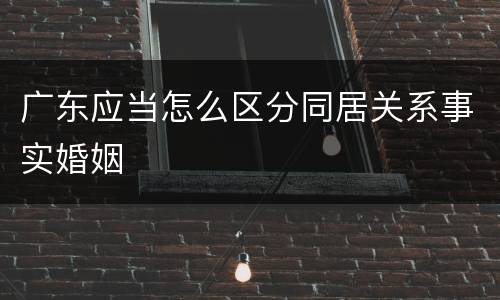 广东应当怎么区分同居关系事实婚姻