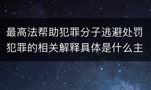 最高法帮助犯罪分子逃避处罚犯罪的相关解释具体是什么主要规定