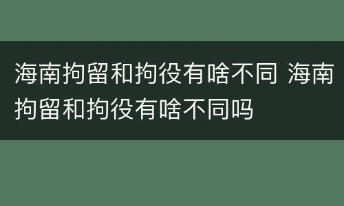 海南拘留和拘役有啥不同 海南拘留和拘役有啥不同吗