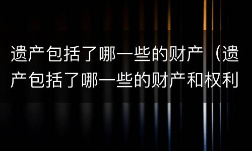 遗产包括了哪一些的财产（遗产包括了哪一些的财产和权利）