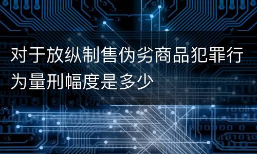 对于放纵制售伪劣商品犯罪行为量刑幅度是多少