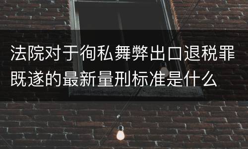 法院对于徇私舞弊出口退税罪既遂的最新量刑标准是什么