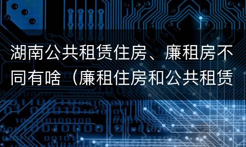 湖南公共租赁住房、廉租房不同有啥（廉租住房和公共租赁住房的区别）