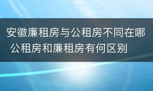 安徽廉租房与公租房不同在哪 公租房和廉租房有何区别