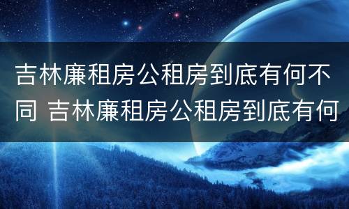 吉林廉租房公租房到底有何不同 吉林廉租房公租房到底有何不同之处