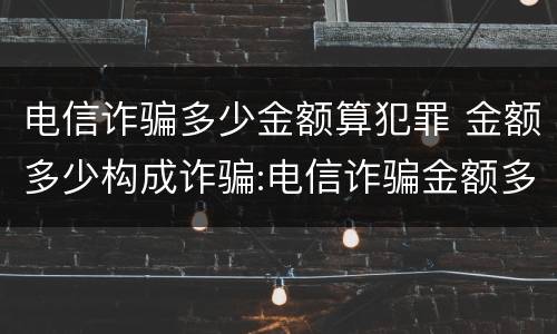 电信诈骗多少金额算犯罪 金额多少构成诈骗:电信诈骗金额多少立案
