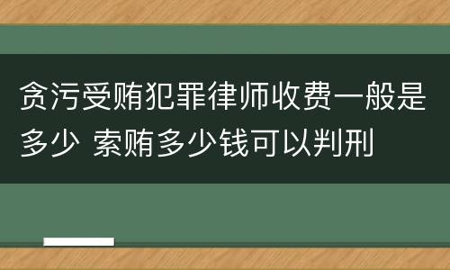 贪污受贿犯罪律师收费一般是多少 索贿多少钱可以判刑