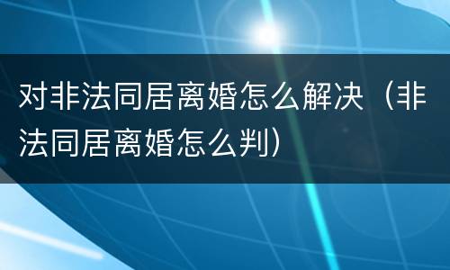 对非法同居离婚怎么解决（非法同居离婚怎么判）