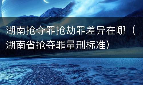 湖南抢夺罪抢劫罪差异在哪（湖南省抢夺罪量刑标准）