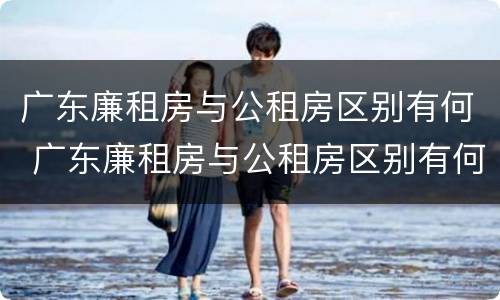 广东廉租房与公租房区别有何 广东廉租房与公租房区别有何不同