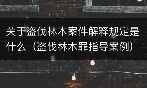 关于盗伐林木案件解释规定是什么（盗伐林木罪指导案例）