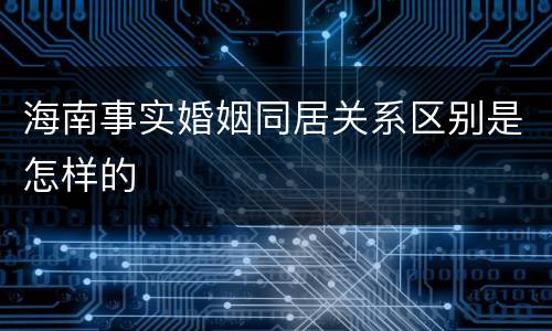 海南事实婚姻同居关系区别是怎样的