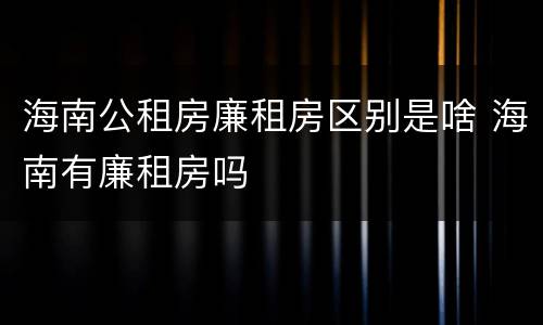海南公租房廉租房区别是啥 海南有廉租房吗
