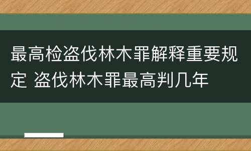 最高检盗伐林木罪解释重要规定 盗伐林木罪最高判几年