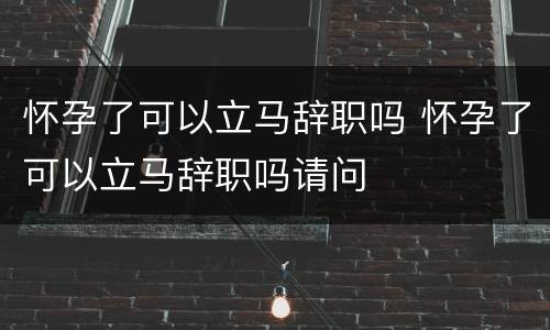 怀孕了可以立马辞职吗 怀孕了可以立马辞职吗请问