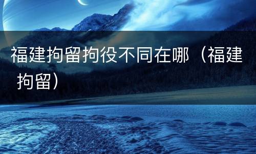 福建拘留拘役不同在哪（福建 拘留）