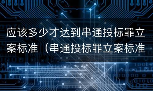 应该多少才达到串通投标罪立案标准（串通投标罪立案标准 数额累加）