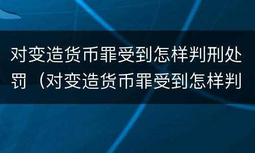 对变造货币罪受到怎样判刑处罚（对变造货币罪受到怎样判刑处罚的案例）
