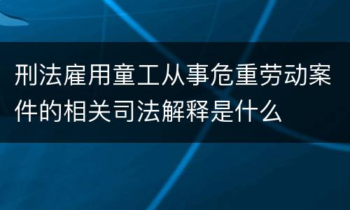 刑法雇用童工从事危重劳动案件的相关司法解释是什么