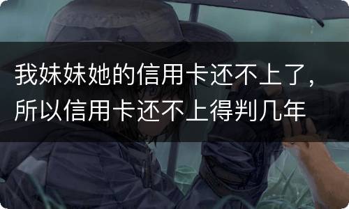 我妹妹她的信用卡还不上了，所以信用卡还不上得判几年