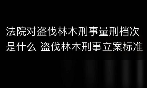 法院对盗伐林木刑事量刑档次是什么 盗伐林木刑事立案标准