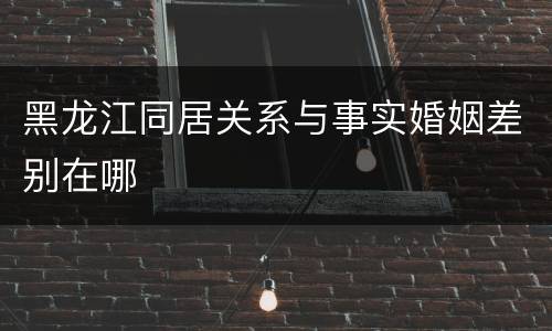 黑龙江同居关系与事实婚姻差别在哪