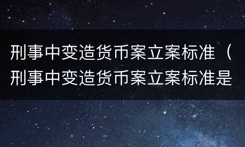 刑事中变造货币案立案标准（刑事中变造货币案立案标准是什么）
