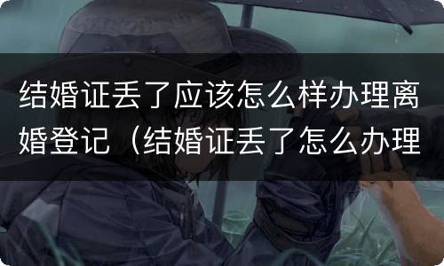 结婚证丢了应该怎么样办理离婚登记（结婚证丢了怎么办理离婚证）
