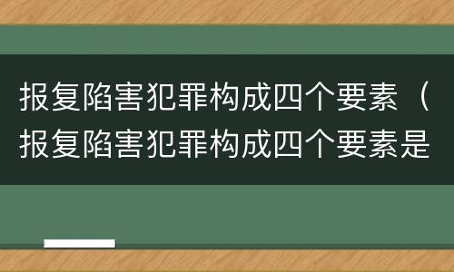 报复陷害犯罪构成四个要素（报复陷害犯罪构成四个要素是）