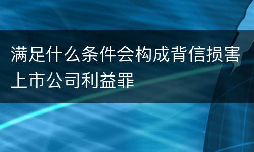 满足什么条件会构成背信损害上市公司利益罪