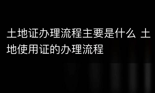 土地证办理流程主要是什么 土地使用证的办理流程