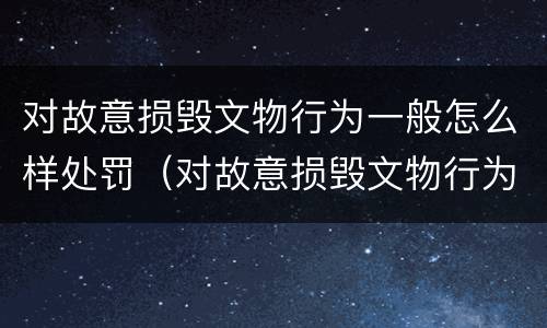 对故意损毁文物行为一般怎么样处罚（对故意损毁文物行为一般怎么样处罚呢）
