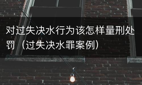对过失决水行为该怎样量刑处罚（过失决水罪案例）