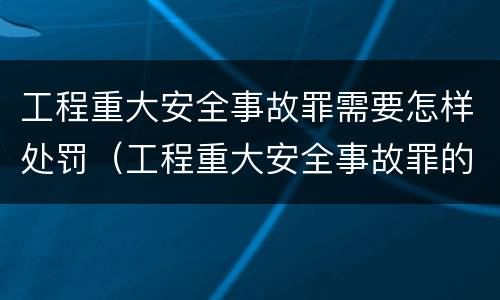 工程重大安全事故罪需要怎样处罚（工程重大安全事故罪的立案标准）
