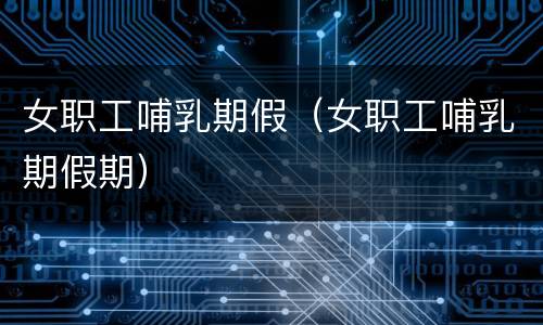 女职工哺乳期假（女职工哺乳期假期）
