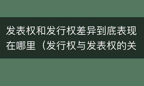 发表权和发行权差异到底表现在哪里（发行权与发表权的关系）