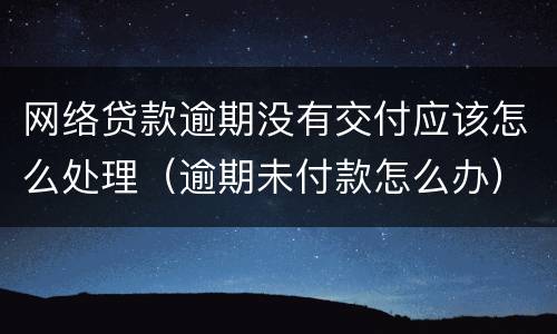 网络贷款逾期没有交付应该怎么处理（逾期未付款怎么办）