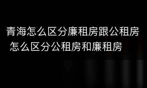 青海怎么区分廉租房跟公租房 怎么区分公租房和廉租房
