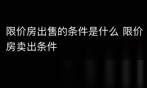限价房出售的条件是什么 限价房卖出条件