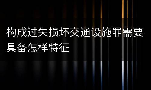 构成过失损坏交通设施罪需要具备怎样特征