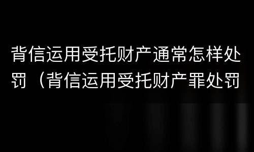 背信运用受托财产通常怎样处罚（背信运用受托财产罪处罚）