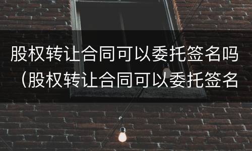 股权转让合同可以委托签名吗（股权转让合同可以委托签名吗怎么签）