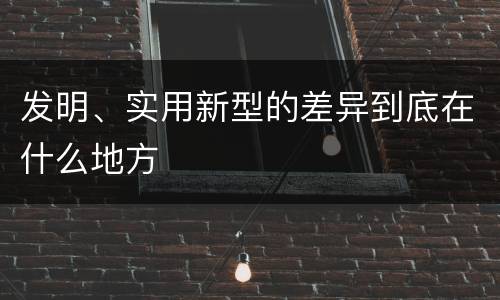 发明、实用新型的差异到底在什么地方