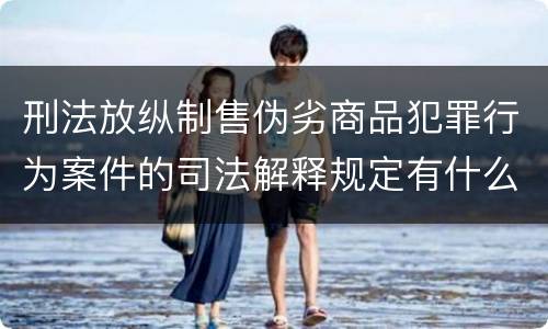 刑法放纵制售伪劣商品犯罪行为案件的司法解释规定有什么重要内容