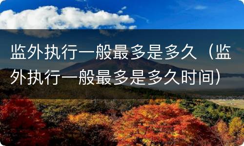 监外执行一般最多是多久（监外执行一般最多是多久时间）