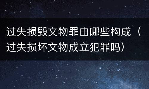 过失损毁文物罪由哪些构成（过失损坏文物成立犯罪吗）
